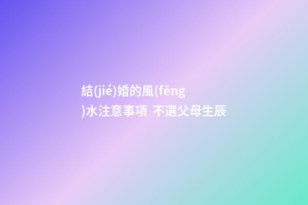 結(jié)婚的風(fēng)水注意事項  不選父母生辰